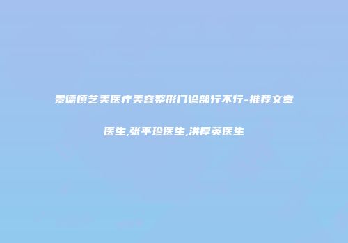 景德镇艺美医疗美容整形门诊部行不行-推荐文章医生,张平珍医生,洪厚英医生