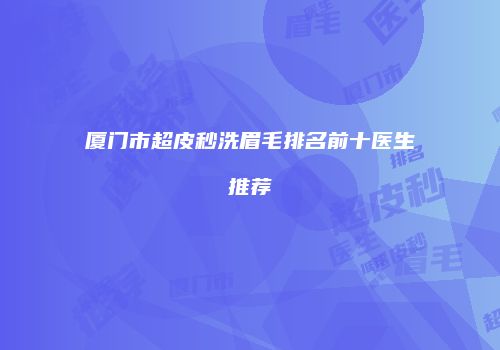 厦门市超皮秒洗眉毛排名前十医生推荐