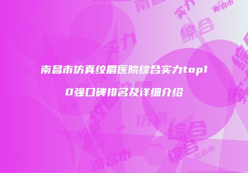 南昌市仿真纹眉医院综合实力top10强口碑排名及详细介绍