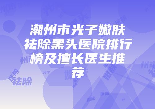潮州市光子嫩肤祛除黑头医院排行榜及擅长医生推荐