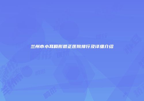 兰州市小耳畸形矫正医院排行及详细介绍