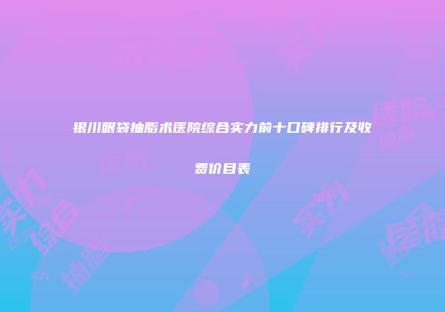 银川眼袋抽脂术医院综合实力前十口碑排行及收费价目表
