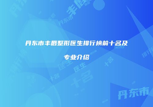 丹东市丰唇整形医生排行榜前十名及专业介绍