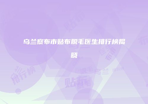 乌兰察布市贴布脱毛医生排行榜揭晓