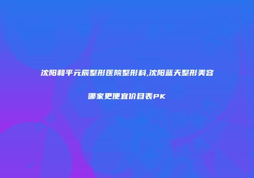 沈阳和平元辰整形医院整形科,沈阳蓝天整形美容哪家更便宜价目表PK