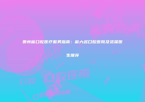 贵州省口腔医疗服务指南：前六名口腔医院及资深医生推荐
