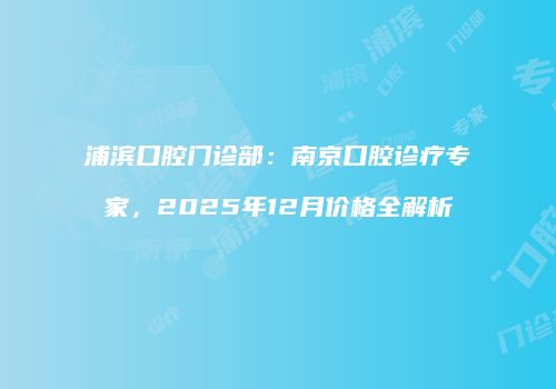 浦滨口腔门诊部：南京口腔诊疗专家，2025年12月价格全解析