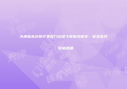 天津蓝木汐医疗美容门诊部飞顿激光脱毛：安全高效，价格透明