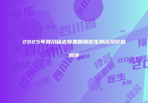 2025年四川省去除黑眼圈医生排名及价格测评