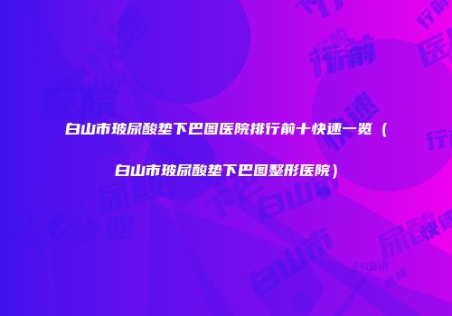 白山市玻尿酸垫下巴图医院排行前十快速一览（白山市玻尿酸垫下巴图整形医院）