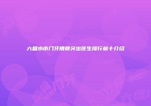 六盘水市门牙槽骨突出医生排行前十介绍
