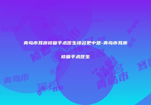 青岛市耳廓修复手术医生排名更中意-青岛市耳廓修复手术医生