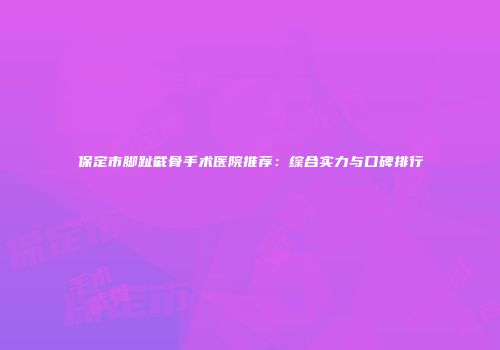 保定市脚趾截骨手术医院推荐：综合实力与口碑排行