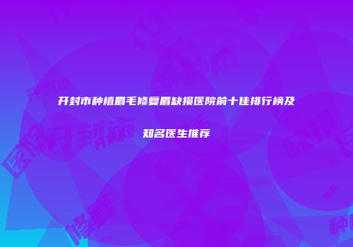 开封市种植眉毛修复眉缺损医院前十佳排行榜及知名医生推荐