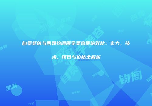 自贡邹剑与西婵钧阁医学美容医院对比：实力、技术、项目与价格全解析