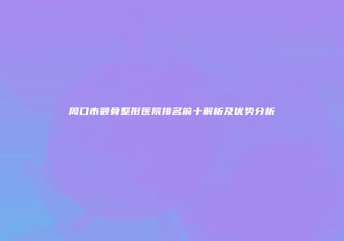 周口市颧骨整形医院排名前十解析及优势分析