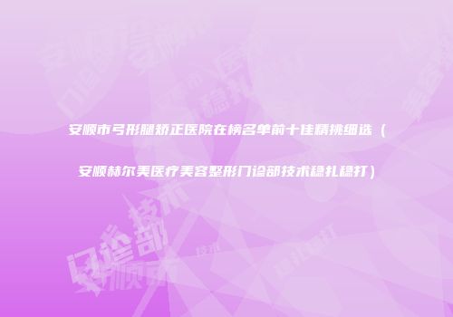 安顺市弓形腿矫正医院在榜名单前十佳精挑细选（安顺赫尔美医疗美容整形门诊部技术稳扎稳打）