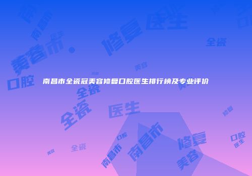 南昌市全瓷冠美容修复口腔医生排行榜及专业评价