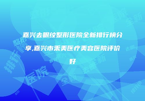 嘉兴去眼纹整形医院全新排行榜分享,嘉兴市禾美医疗美容医院评价好