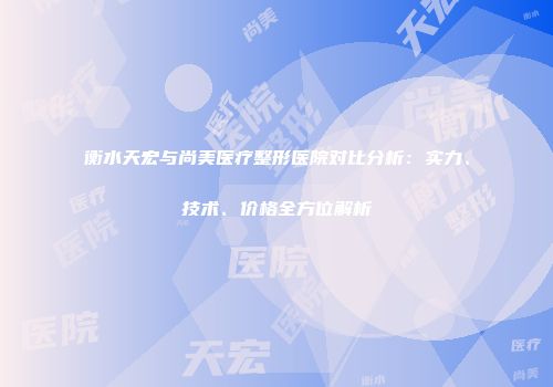 衡水天宏与尚美医疗整形医院对比分析：实力、技术、价格全方位解析