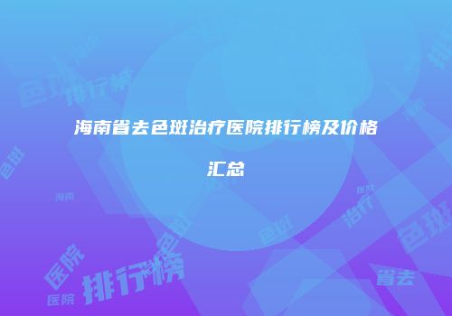 海南省去色斑治疗医院排行榜及价格汇总
