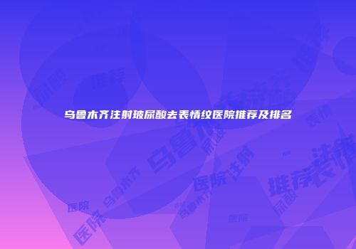 乌鲁木齐注射玻尿酸去表情纹医院推荐及排名