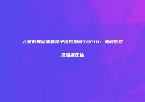 六安市玻尿酸垫鼻子医院排名TOP10：详解医院及知名医生