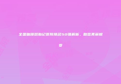 全国咖啡斑胎记医院排名50强解析，助您美丽蜕变