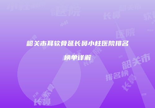 韶关市耳软骨延长鼻小柱医院排名榜单详解
