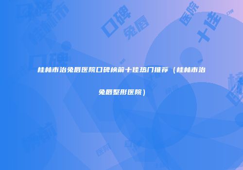 桂林市治兔唇医院口碑榜前十佳热门推荐（桂林市治兔唇整形医院）