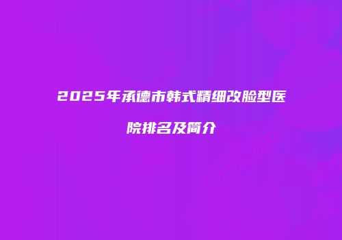 2025年承德市韩式精细改脸型医院排名及简介