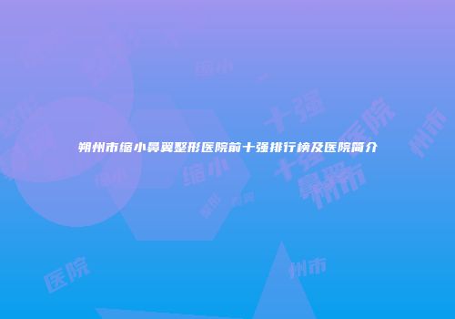 朔州市缩小鼻翼整形医院前十强排行榜及医院简介