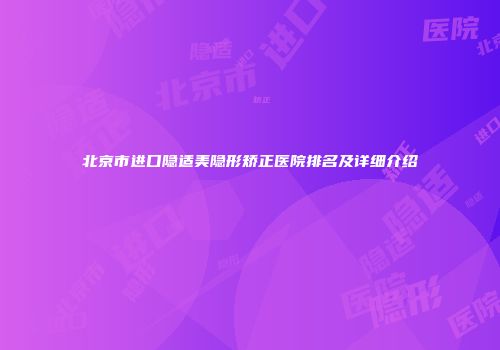 北京市进口隐适美隐形矫正医院排名及详细介绍