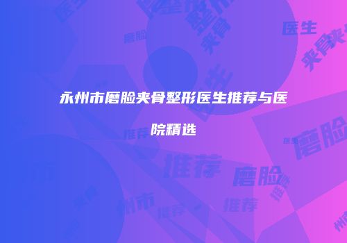 永州市磨脸夹骨整形医生推荐与医院精选