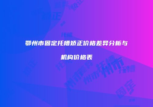 鄂州市固定托槽矫正价格差异分析与机构价格表