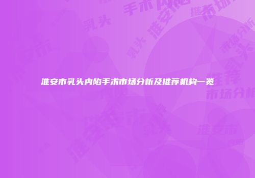 淮安市乳头内陷手术市场分析及推荐机构一览