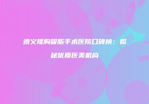 遵义隆胸吸脂手术医院口碑榜：揭秘优质医美机构