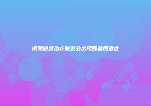 铜陵脱发治疗脱发会出现哪些后遗症