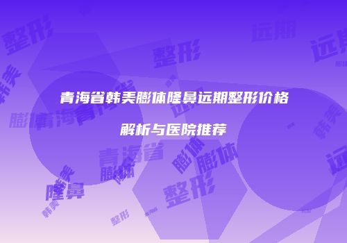 青海省韩美膨体隆鼻远期整形价格解析与医院推荐