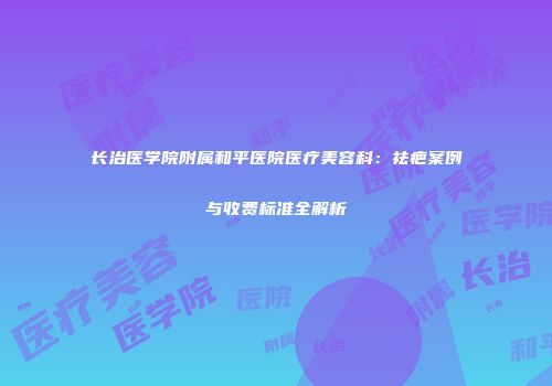 长治医学院附属和平医院医疗美容科：祛疤案例与收费标准全解析
