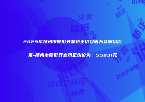 2025年扬州市隐形牙套矫正价目表万众瞩目而来-扬州市隐形牙套矫正均价为：55931元