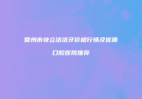 常州市快立洁洁牙价格行情及优质口腔医院推荐
