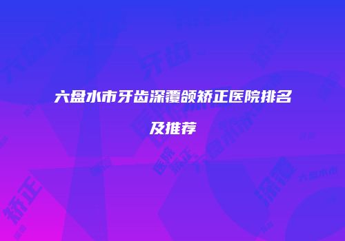 六盘水市牙齿深覆颌矫正医院排名及推荐
