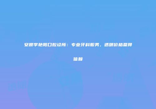 安顺李艳阳口腔诊所：专业牙科服务，透明价格赢得信赖