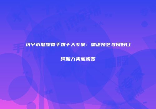 济宁市磨腮骨手术十大专家：精湛技艺与良好口碑助力美丽蜕变