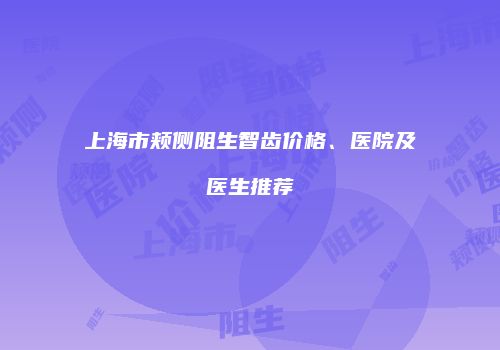 上海市颊侧阻生智齿价格、医院及医生推荐