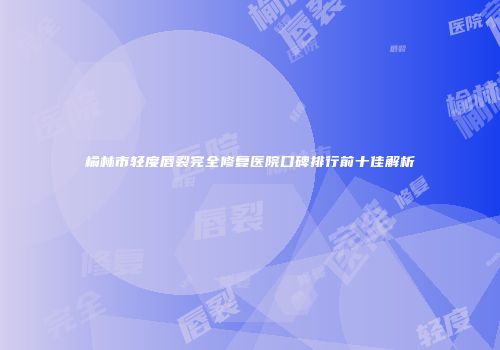 榆林市轻度唇裂完全修复医院口碑排行前十佳解析