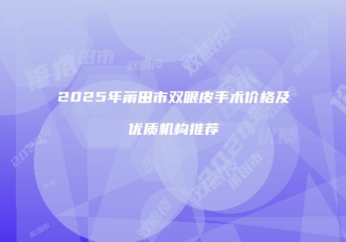 2025年莆田市双眼皮手术价格及优质机构推荐