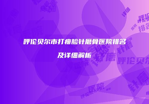 呼伦贝尔市打瘦脸针磨骨医院排名及详细解析