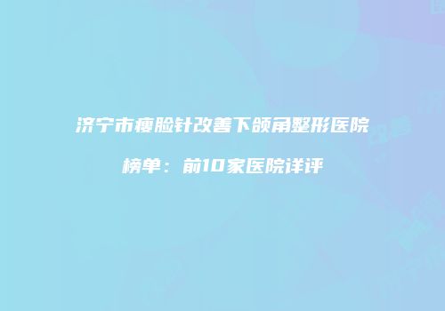 济宁市瘦脸针改善下颌角整形医院榜单：前10家医院详评